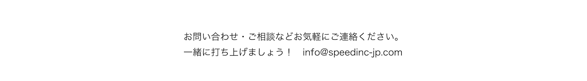 お問い合わせ・ご相談などお気軽にご連絡ください。一緒に打ち上げましょう！info@speedinc-jp.com